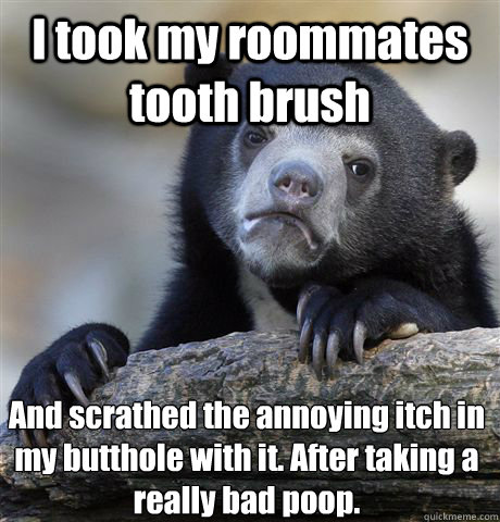 I took my roommates tooth brush And scrathed the annoying itch in my butthole with it. After taking a really bad poop.  Confession Bear