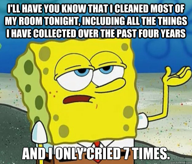 I'll have you know that I cleaned most of my room tonight, including all the things I have collected over the past four years And I only cried 7 times.  Tough Spongebob