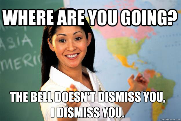 Where are you going? The bell doesn't dismiss you, I dismiss you.  Unhelpful High School Teacher