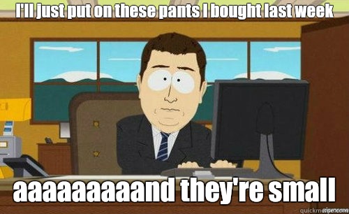 I'll just put on these pants I bought last week
 aaaaaaaaand they're small  anditsgone