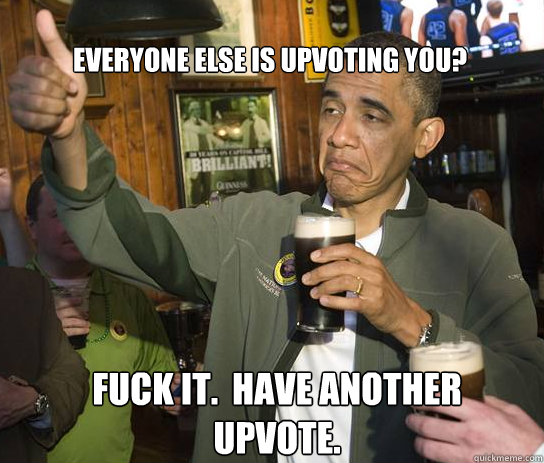 Everyone else is upvoting you? Fuck it.  have another upvote.  Upvoting Obama