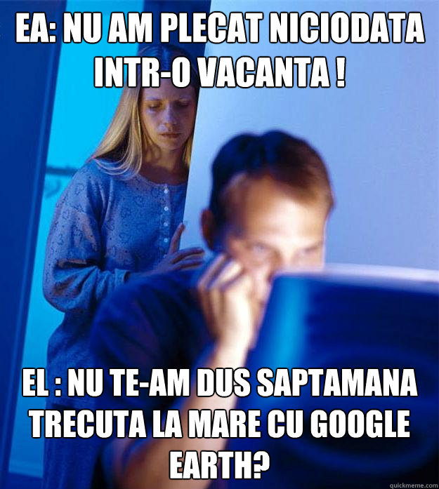 EA: Nu am plecat niciodata intr-o vacanta ! EL : Nu te-am dus saptamana trecuta la mare cu Google Earth?  Redditors Wife
