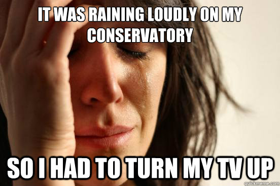 It was raining loudly on my conservatory so i had to turn my TV up  First World Problems
