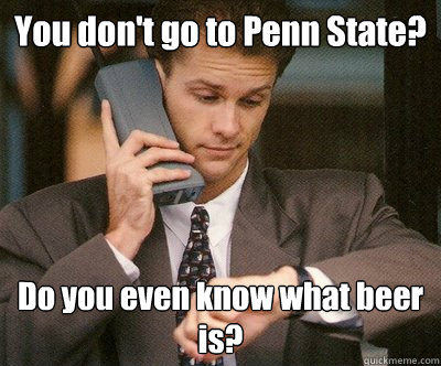You don't go to Penn State? Do you even know what beer is? - You don't go to Penn State? Do you even know what beer is?  Overly Pretentious WASP