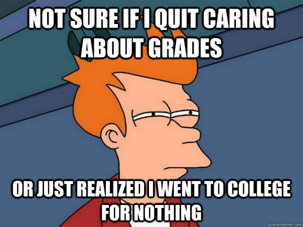 Not sure if I quit caring about grades or just realized I went to college for nothing  Futurama Fry