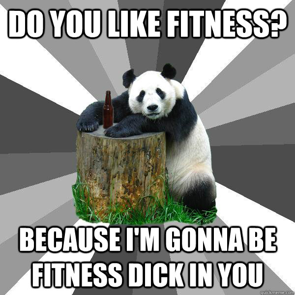 do you like fitness? Because I'm gonna be fitness dick in you  Pickup-Line Panda