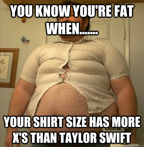 you know you're fat when....... your shirt size has more x's than Taylor Swift - you know you're fat when....... your shirt size has more x's than Taylor Swift  You know youre fat when.....