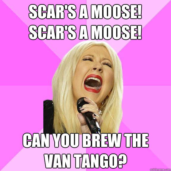 Scar's a moose!
Scar's a Moose! Can you brew the 
Van tango?  Wrong Lyrics Christina