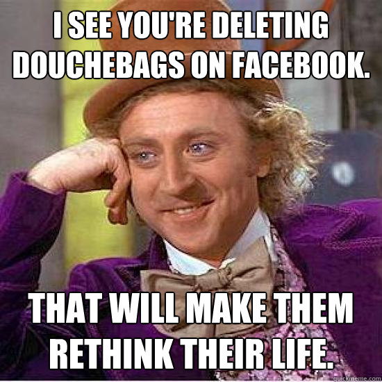 I see you're deleting douchebags on facebook. That will make them rethink their life. - I see you're deleting douchebags on facebook. That will make them rethink their life.  Condescending Wonka Track