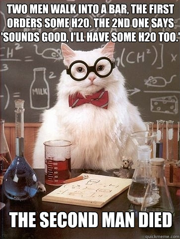 Two men walk into a bar, the first orders some h20. the 2nd one says 'sounds good, i'll have some h20 too.' the second man died  Chemistry Cat