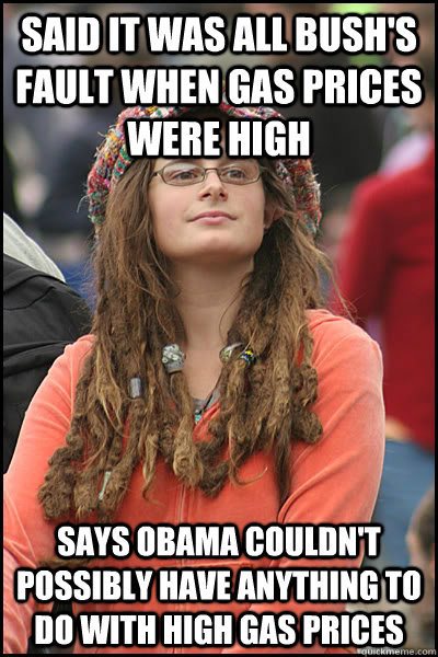 SAID IT WAS ALL BUSH'S FAULT WHEN GAS PRICES WERE HIGH SAYS OBAMA COULDN'T POSSIBLY HAVE ANYTHING TO DO WITH HIGH GAS PRICES  - SAID IT WAS ALL BUSH'S FAULT WHEN GAS PRICES WERE HIGH SAYS OBAMA COULDN'T POSSIBLY HAVE ANYTHING TO DO WITH HIGH GAS PRICES   College Liberal