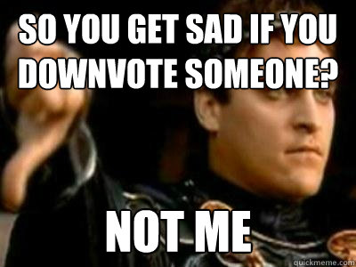 So you get sad if you downvote someone? Not me  Downvoting Roman