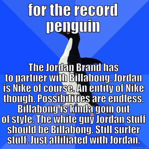 FOR THE RECORD PENGUIN THE JORDAN BRAND HAS TO PARTNER WITH BILLABONG. JORDAN IS NIKE OF COURSE. AN ENTITY OF NIKE THOUGH. POSSIBILITIES ARE ENDLESS. BILLABONG IS KINDA GOIN OUT OF STYLE. THE WHITE GUY JORDAN STUFF SHOULD BE BILLABONG. STILL SURFER STUFF. JUST AFFILIATED WITH J Socially Awkward Penguin