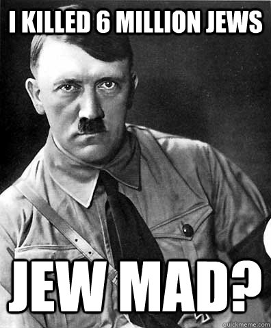 I killed 6 million jews Jew mad?  