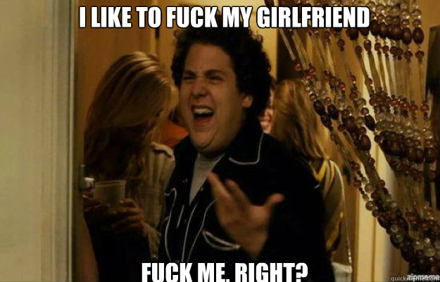 I like to fuck my girlfriend  FUCK ME, RIGHT?  fuck me right