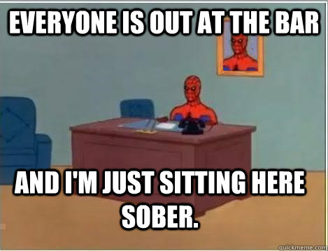 Everyone is out at the bar And i'm just sitting here sober.  Im just sitting here masturbating