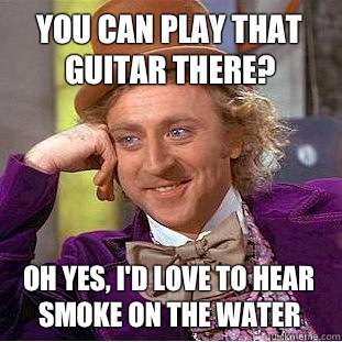 You can play that guitar there? Oh yes, I'd love to hear smoke on the water  Condescending Wonka