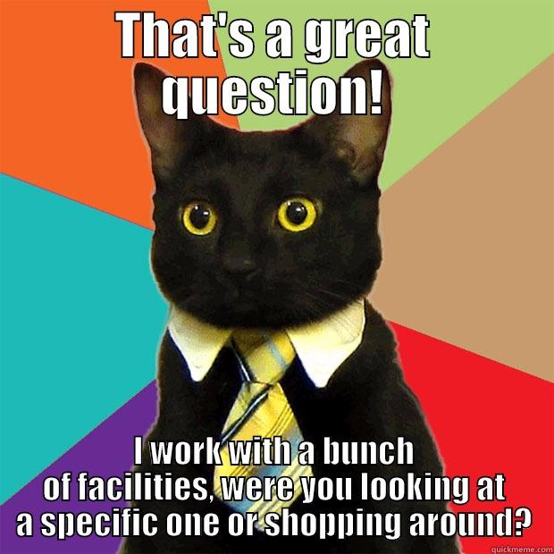 great question - THAT'S A GREAT QUESTION! I WORK WITH A BUNCH OF FACILITIES, WERE YOU LOOKING AT A SPECIFIC ONE OR SHOPPING AROUND? Business Cat