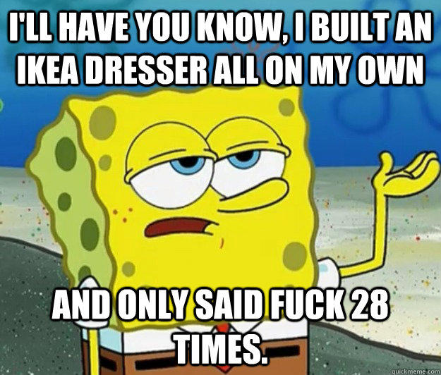 I'll have you know, I built an IKEA Dresser all on my own And only said fuck 28 times. - I'll have you know, I built an IKEA Dresser all on my own And only said fuck 28 times.  Tough Spongebob