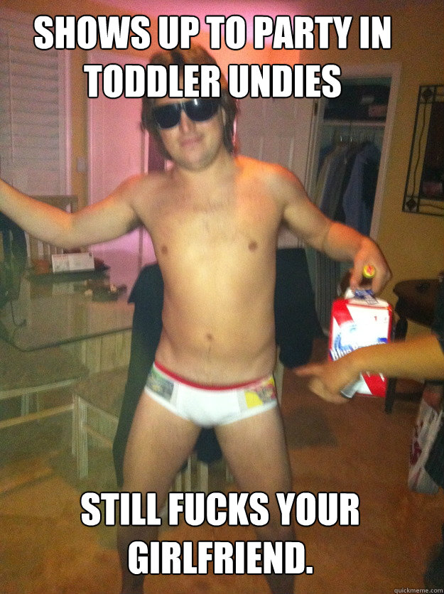 shows up to party in toddler undies still fucks your girlfriend.  