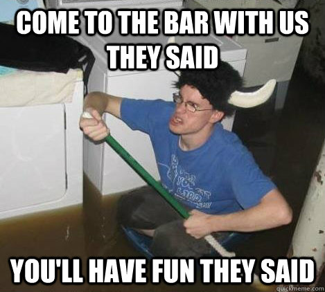 come to the bar with us they said you'll have fun they said  They said