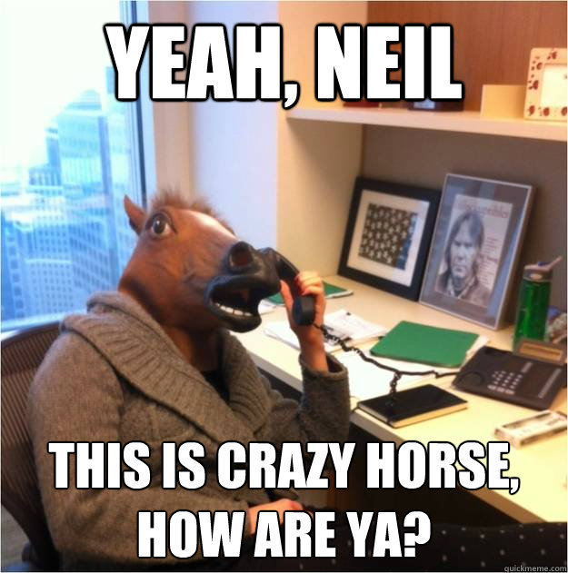 Yeah, Neil This is Crazy Horse, how are ya?  