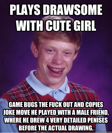 Plays Drawsome with cute girl Game bugs the fuck out and copies joke move he played with a male friend, where he drew 4 very detailed penises before the actual drawing.  Bad Luck Brian