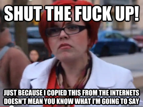SHUT THE FUCK UP! JUST BECAUSE I COPIED THIS FROM THE INTERNETS DOESN'T MEAN YOU KNOW WHAT I'M GOING TO SAY  