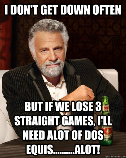 I don't get down often But if we lose 3 straight games, I'll need alot of dos equis..........alot!  The Most Interesting Man In The World