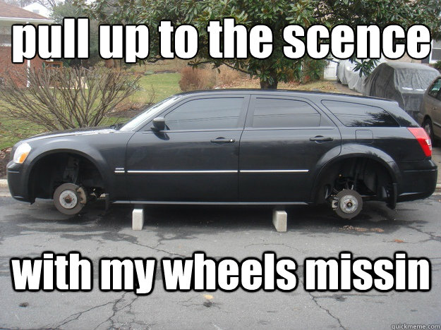 pull up to the scence 
 with my wheels missin  