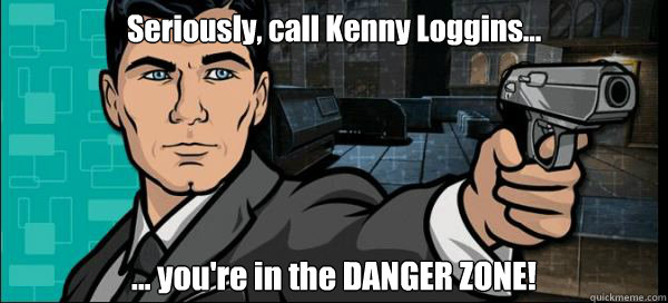 Seriously, call Kenny Loggins... ... you're in the DANGER ZONE!  