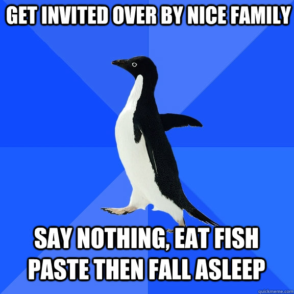 Get invited over by nice family Say nothing, eat fish paste then fall asleep  Socially Awkward Penguin