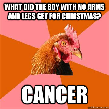 What did the boy with no arms and legs get for christmas? Cancer  Anti-Joke Chicken