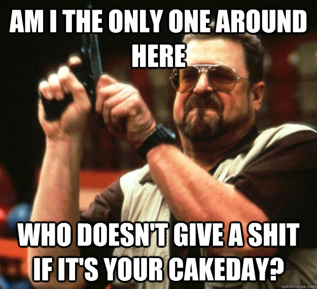 AM I THE ONLY ONE AROUND HERE who doesn't give a shit if it's your cakeday?  Am I the only one around here1