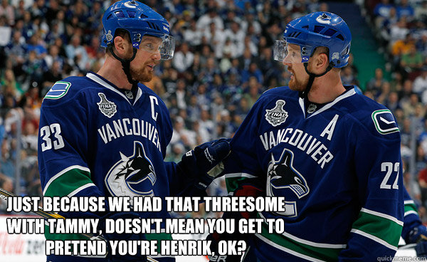  Just because we had that threesome with Tammy, doesn't mean you get to pretend you're Henrik, ok?  