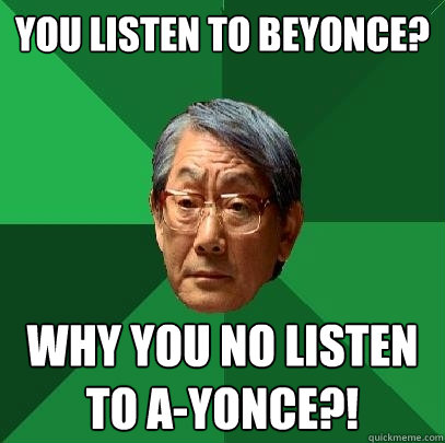 You listen to beyonce? why you no listen to a-yonce?!  High Expectations Asian Father