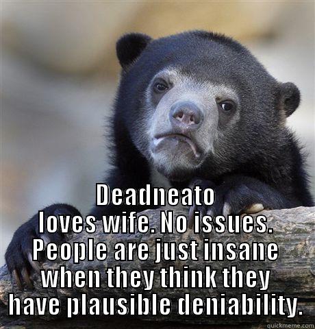  DEADNEATO LOVES WIFE. NO ISSUES. PEOPLE ARE JUST INSANE WHEN THEY THINK THEY HAVE PLAUSIBLE DENIABILITY. Confession Bear