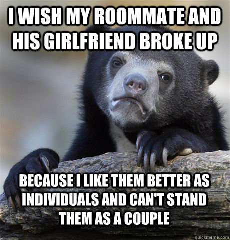 I wish my roommate and his girlfriend broke up Because I like them better as individuals and can't stand them as a couple  Confession Bear