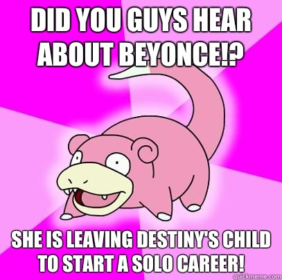 Did you guys hear about Beyonce!? She is leaving Destiny's Child to start a solo career!  Slowpoke