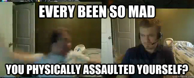Every been so mad You physically assaulted yourself?  AngryTestie