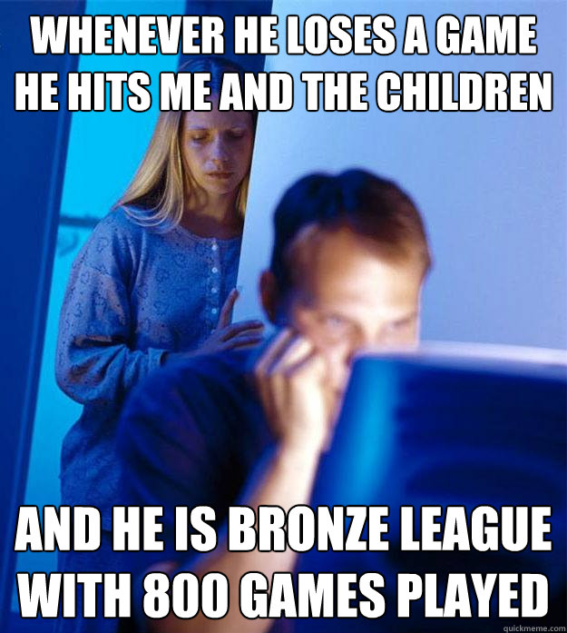 Whenever he loses a game
He hits me and the children And he is Bronze league with 800 games played  Redditors Wife