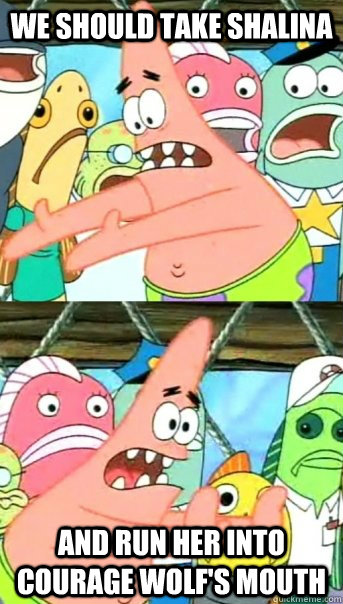 We should take Shalina and run her into Courage Wolf's mouth  Push it somewhere else Patrick