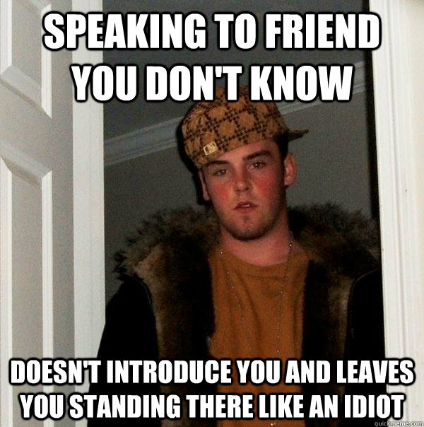 Speaking to friend you don't know Doesn't introduce you and leaves you standing there like an idiot  Scumbag Steve