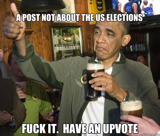 a post nOT ABOUT THE US ELECTIONS Fuck it.  Have an upvote - a post nOT ABOUT THE US ELECTIONS Fuck it.  Have an upvote  Upvoting Obama