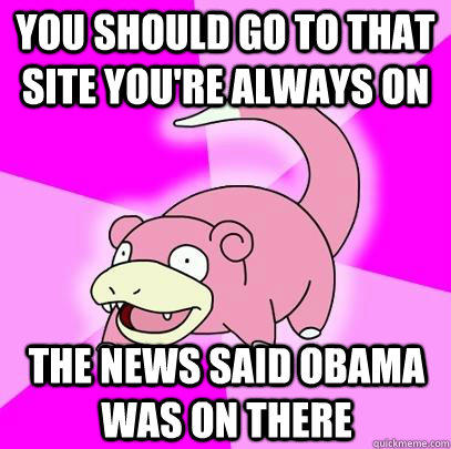 You should go to that site you're always on The news said Obama was on there - You should go to that site you're always on The news said Obama was on there  Slowpoke