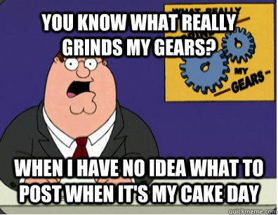 YOU KNOW WHAT REALLY GRINDS MY GEARS? WHEN I HAVE NO IDEA WHAT TO POST WHEN IT'S MY CAKE DAY  Grinds my gears