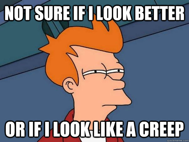 Not sure if I look better Or if I look like a creep  Not sure Fry
