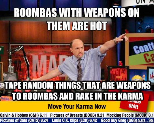 Roombas with weapons on   them are hot
 tape random things that are weapons to roombas and rake in the karma - Roombas with weapons on   them are hot
 tape random things that are weapons to roombas and rake in the karma  Mad Karma with Jim Cramer