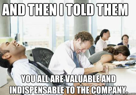 And then I told them you all are valuable and indispensable to the company.  laughing Business People