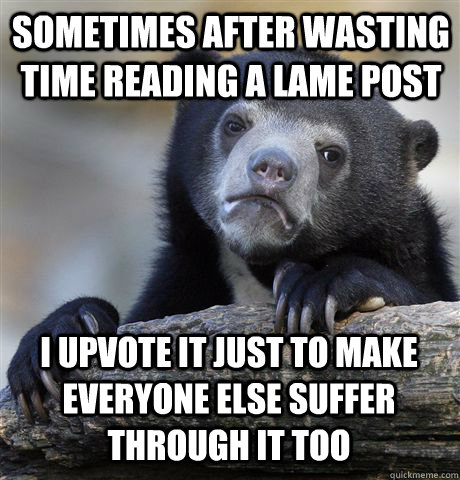 sometimes after wasting time reading a lame post i upvote it just to make everyone else suffer through it too  Confession Bear